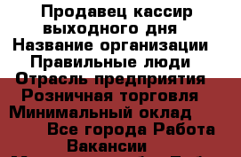 Продавец-кассир выходного дня › Название организации ­ Правильные люди › Отрасль предприятия ­ Розничная торговля › Минимальный оклад ­ 30 000 - Все города Работа » Вакансии   . Московская обл.,Лобня г.